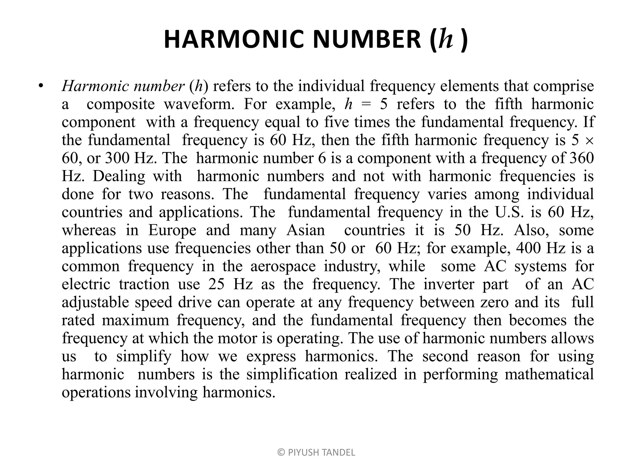 HARMONIC NUMBER (h )
• Harmonic number (h) refers to the individual frequency elements that comprise
a composite waveform. For example, h = 5 refers to the fifth harmonic
component with a frequency equal to five times the fundamental frequency. If
the fundamental frequency is 60 Hz, then the fifth harmonic frequency is 5 
60, or 300 Hz. The harmonic number 6 is a component with a frequency of 360
Hz. Dealing with harmonic numbers and not with harmonic frequencies is
done for two reasons. The fundamental frequency varies among individual
countries and applications. The fundamental frequency in the U.S. is 60 Hz,
whereas in Europe and many Asian countries it is 50 Hz. Also, some
applications use frequencies other than 50 or 60 Hz; for example, 400 Hz is a
common frequency in the aerospace industry, while some AC systems for
electric traction use 25 Hz as the frequency. The inverter part of an AC
adjustable speed drive can operate at any frequency between zero and its full
rated maximum frequency, and the fundamental frequency then becomes the
frequency at which the motor is operating. The use of harmonic numbers allows
us to simplify how we express harmonics. The second reason for using
harmonic numbers is the simplification realized in performing mathematical
operations involving harmonics.
© PIYUSH TANDEL
 