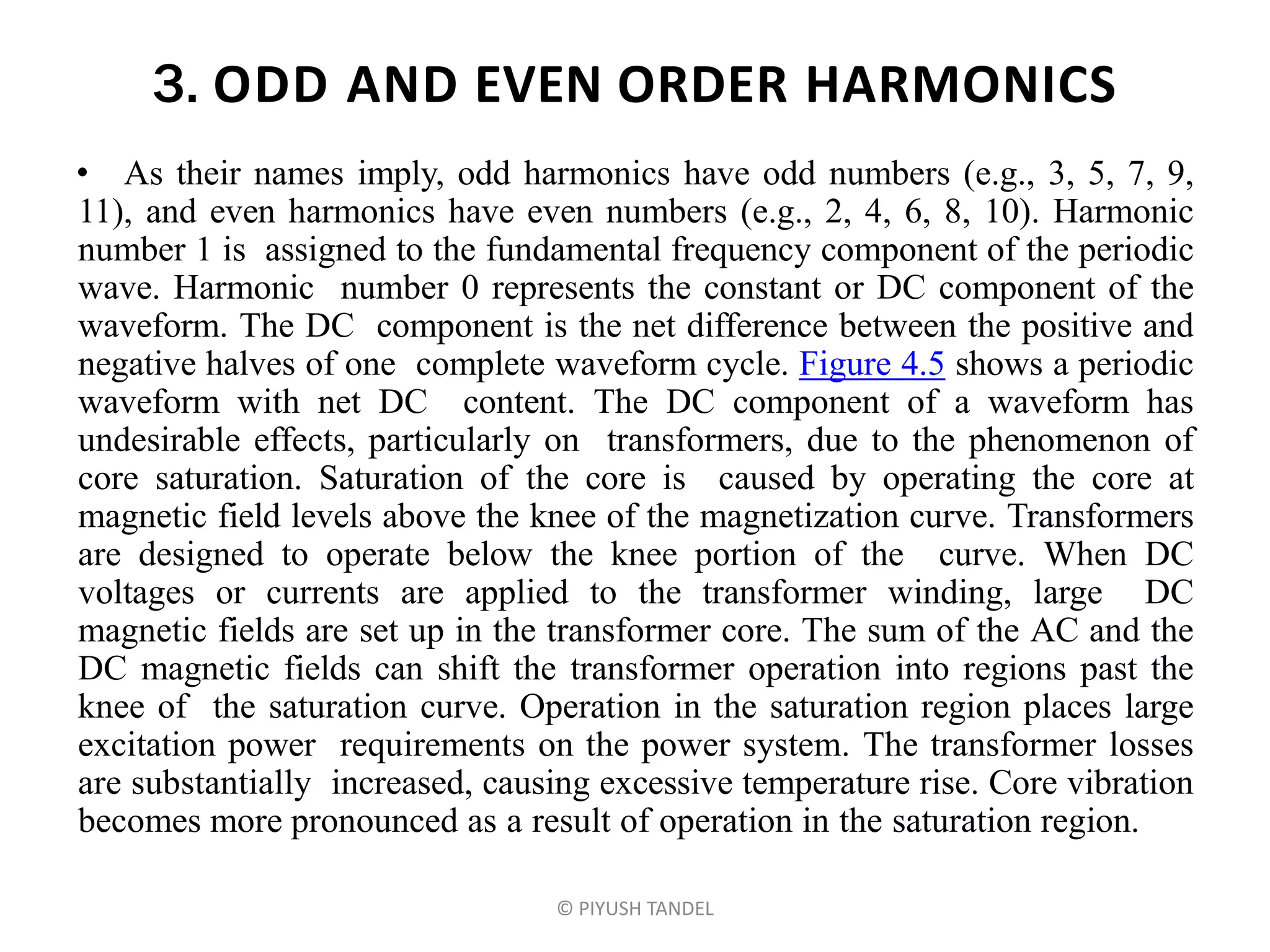3. ODD AND EVEN ORDER HARMONICS
• As their names imply, odd harmonics have odd numbers (e.g., 3, 5, 7, 9,
11), and even harmonics have even numbers (e.g., 2, 4, 6, 8, 10). Harmonic
number 1 is assigned to the fundamental frequency component of the periodic
wave. Harmonic number 0 represents the constant or DC component of the
waveform. The DC component is the net difference between the positive and
negative halves of one complete waveform cycle. Figure 4.5 shows a periodic
waveform with net DC content. The DC component of a waveform has
undesirable effects, particularly on transformers, due to the phenomenon of
core saturation. Saturation of the core is caused by operating the core at
magnetic field levels above the knee of the magnetization curve. Transformers
are designed to operate below the knee portion of the curve. When DC
voltages or currents are applied to the transformer winding, large DC
magnetic fields are set up in the transformer core. The sum of the AC and the
DC magnetic fields can shift the transformer operation into regions past the
knee of the saturation curve. Operation in the saturation region places large
excitation power requirements on the power system. The transformer losses
are substantially increased, causing excessive temperature rise. Core vibration
becomes more pronounced as a result of operation in the saturation region.
© PIYUSH TANDEL
 