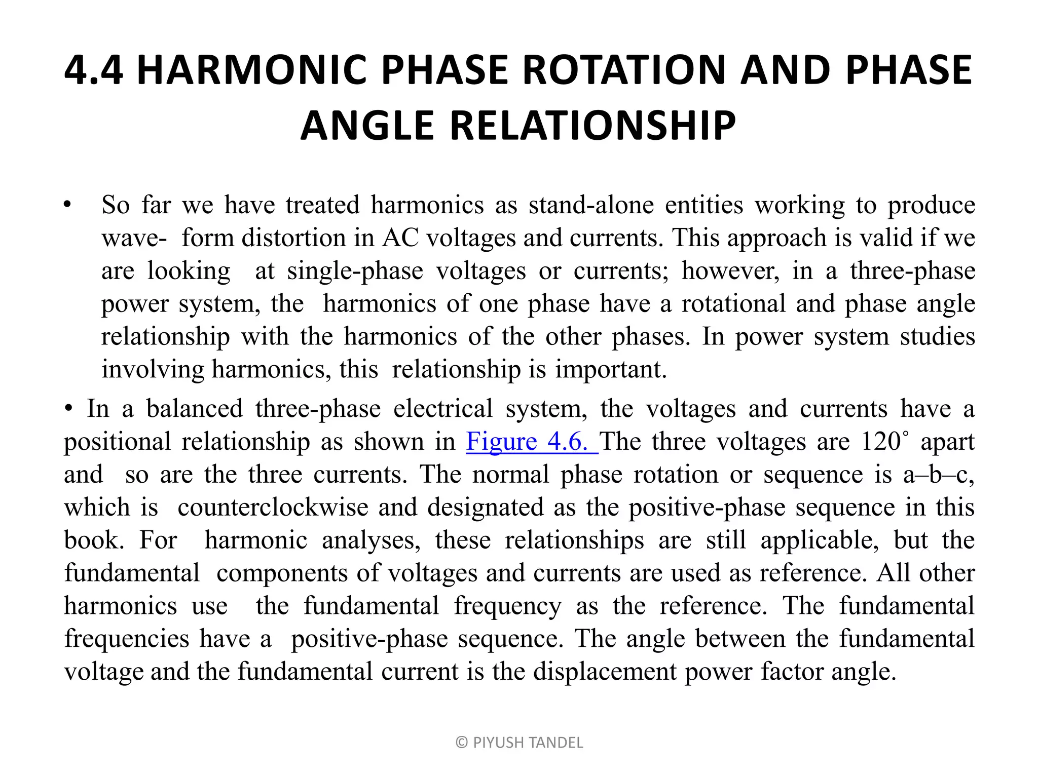 4.4 HARMONIC PHASE ROTATION AND PHASE
ANGLE RELATIONSHIP
• So far we have treated harmonics as stand-alone entities working to produce
wave- form distortion in AC voltages and currents. This approach is valid if we
are looking at single-phase voltages or currents; however, in a three-phase
power system, the harmonics of one phase have a rotational and phase angle
relationship with the harmonics of the other phases. In power system studies
involving harmonics, this relationship is important.
• In a balanced three-phase electrical system, the voltages and currents have a
positional relationship as shown in Figure 4.6. The three voltages are 120˚ apart
and so are the three currents. The normal phase rotation or sequence is a–b–c,
which is counterclockwise and designated as the positive-phase sequence in this
book. For harmonic analyses, these relationships are still applicable, but the
fundamental components of voltages and currents are used as reference. All other
harmonics use the fundamental frequency as the reference. The fundamental
frequencies have a positive-phase sequence. The angle between the fundamental
voltage and the fundamental current is the displacement power factor angle.
© PIYUSH TANDEL
 
