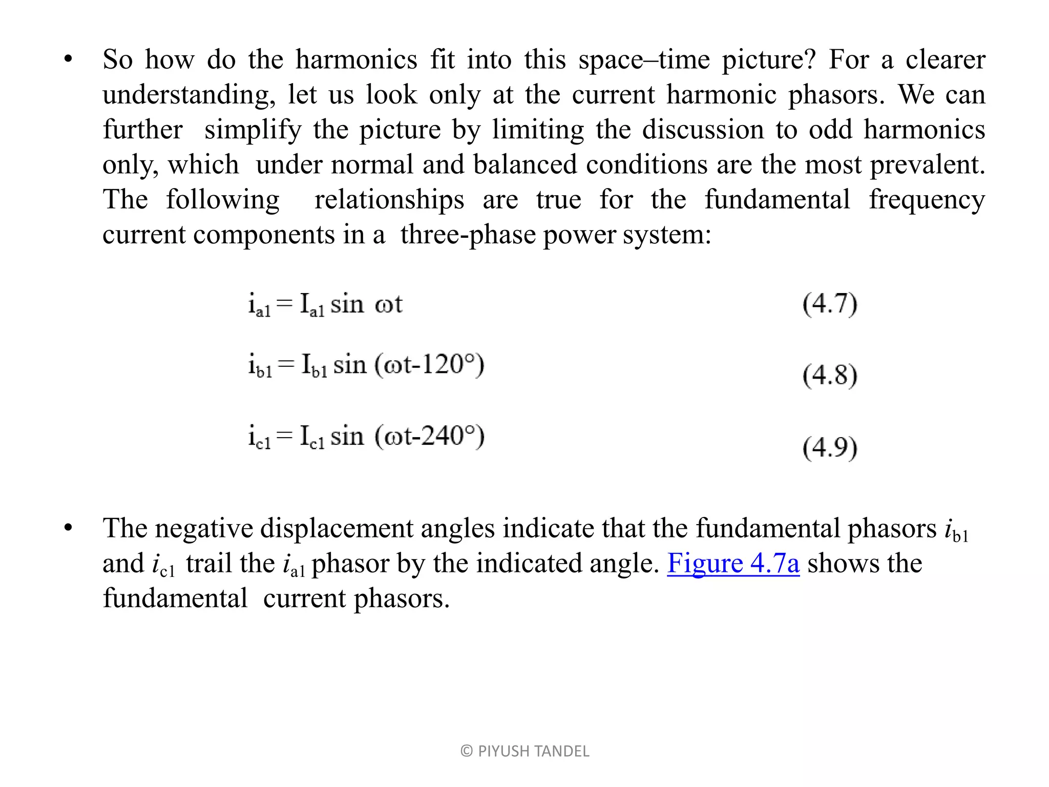 • So how do the harmonics fit into this space–time picture? For a clearer
understanding, let us look only at the current harmonic phasors. We can
further simplify the picture by limiting the discussion to odd harmonics
only, which under normal and balanced conditions are the most prevalent.
The following relationships are true for the fundamental frequency
current components in a three-phase power system:
• The negative displacement angles indicate that the fundamental phasors ib1
and ic1 trail the ia1 phasor by the indicated angle. Figure 4.7a shows the
fundamental current phasors.
© PIYUSH TANDEL
 