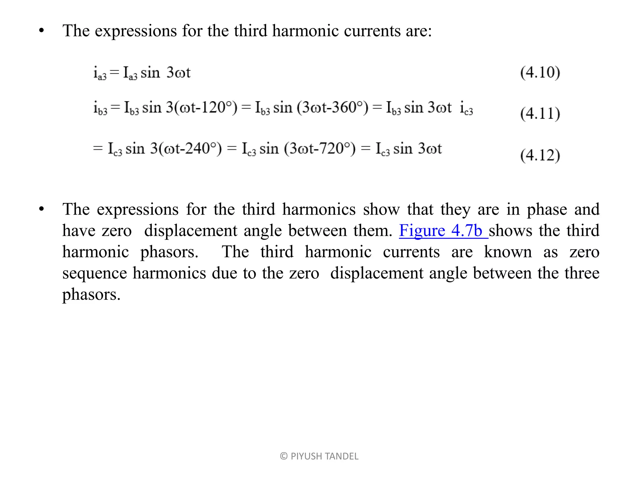 • The expressions for the third harmonic currents are:
• The expressions for the third harmonics show that they are in phase and
have zero displacement angle between them. Figure 4.7b shows the third
harmonic phasors. The third harmonic currents are known as zero
sequence harmonics due to the zero displacement angle between the three
phasors.
© PIYUSH TANDEL
 