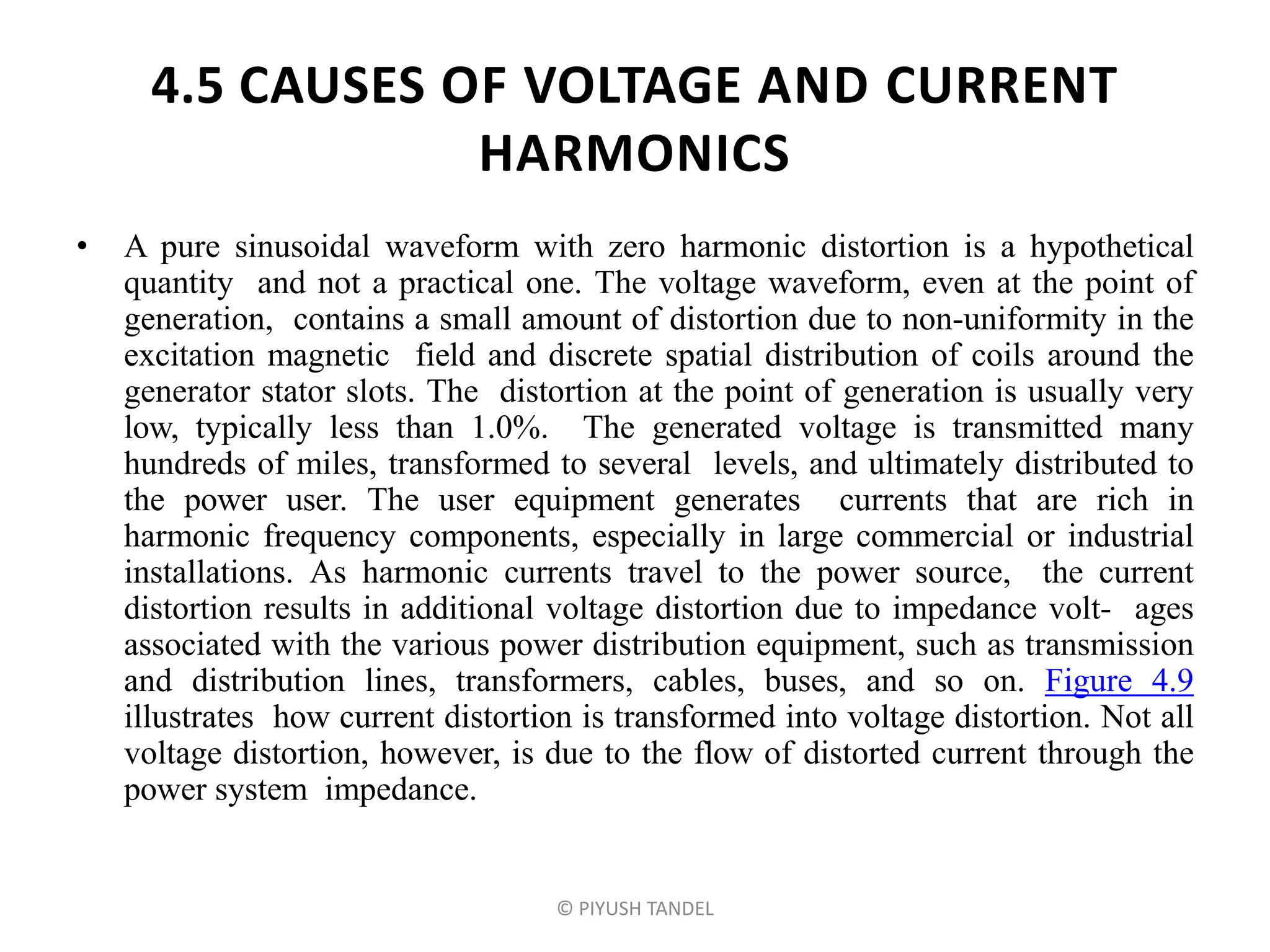 4.5 CAUSES OF VOLTAGE AND CURRENT
HARMONICS
• A pure sinusoidal waveform with zero harmonic distortion is a hypothetical
quantity and not a practical one. The voltage waveform, even at the point of
generation, contains a small amount of distortion due to non-uniformity in the
excitation magnetic field and discrete spatial distribution of coils around the
generator stator slots. The distortion at the point of generation is usually very
low, typically less than 1.0%. The generated voltage is transmitted many
hundreds of miles, transformed to several levels, and ultimately distributed to
the power user. The user equipment generates currents that are rich in
harmonic frequency components, especially in large commercial or industrial
installations. As harmonic currents travel to the power source, the current
distortion results in additional voltage distortion due to impedance volt- ages
associated with the various power distribution equipment, such as transmission
and distribution lines, transformers, cables, buses, and so on. Figure 4.9
illustrates how current distortion is transformed into voltage distortion. Not all
voltage distortion, however, is due to the flow of distorted current through the
power system impedance.
© PIYUSH TANDEL
 