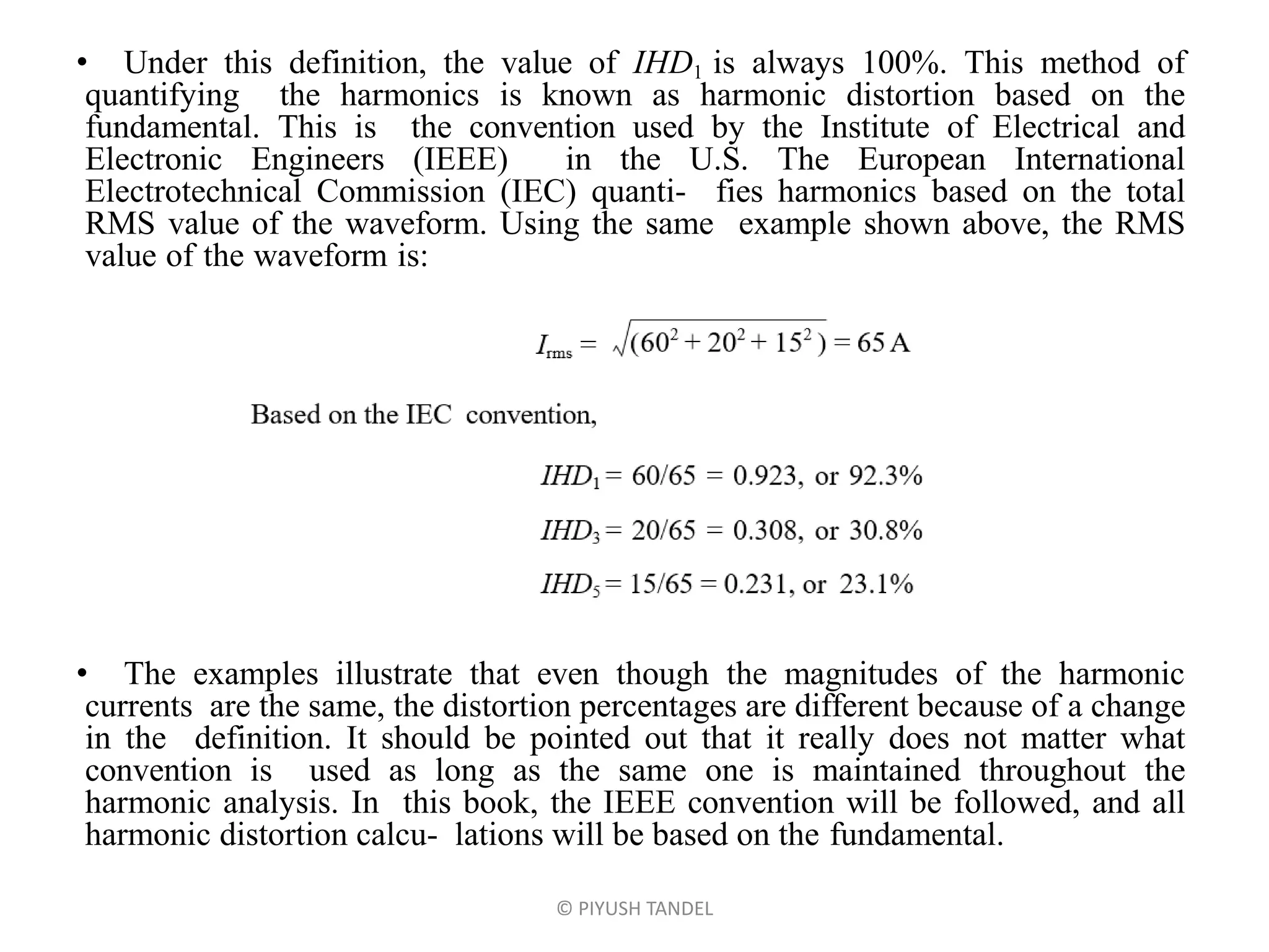 • Under this definition, the value of IHD1 is always 100%. This method of
quantifying the harmonics is known as harmonic distortion based on the
fundamental. This is the convention used by the Institute of Electrical and
Electronic Engineers (IEEE) in the U.S. The European International
Electrotechnical Commission (IEC) quanti- fies harmonics based on the total
RMS value of the waveform. Using the same example shown above, the RMS
value of the waveform is:
• The examples illustrate that even though the magnitudes of the harmonic
currents are the same, the distortion percentages are different because of a change
in the definition. It should be pointed out that it really does not matter what
convention is used as long as the same one is maintained throughout the
harmonic analysis. In this book, the IEEE convention will be followed, and all
harmonic distortion calcu- lations will be based on the fundamental.
© PIYUSH TANDEL
 