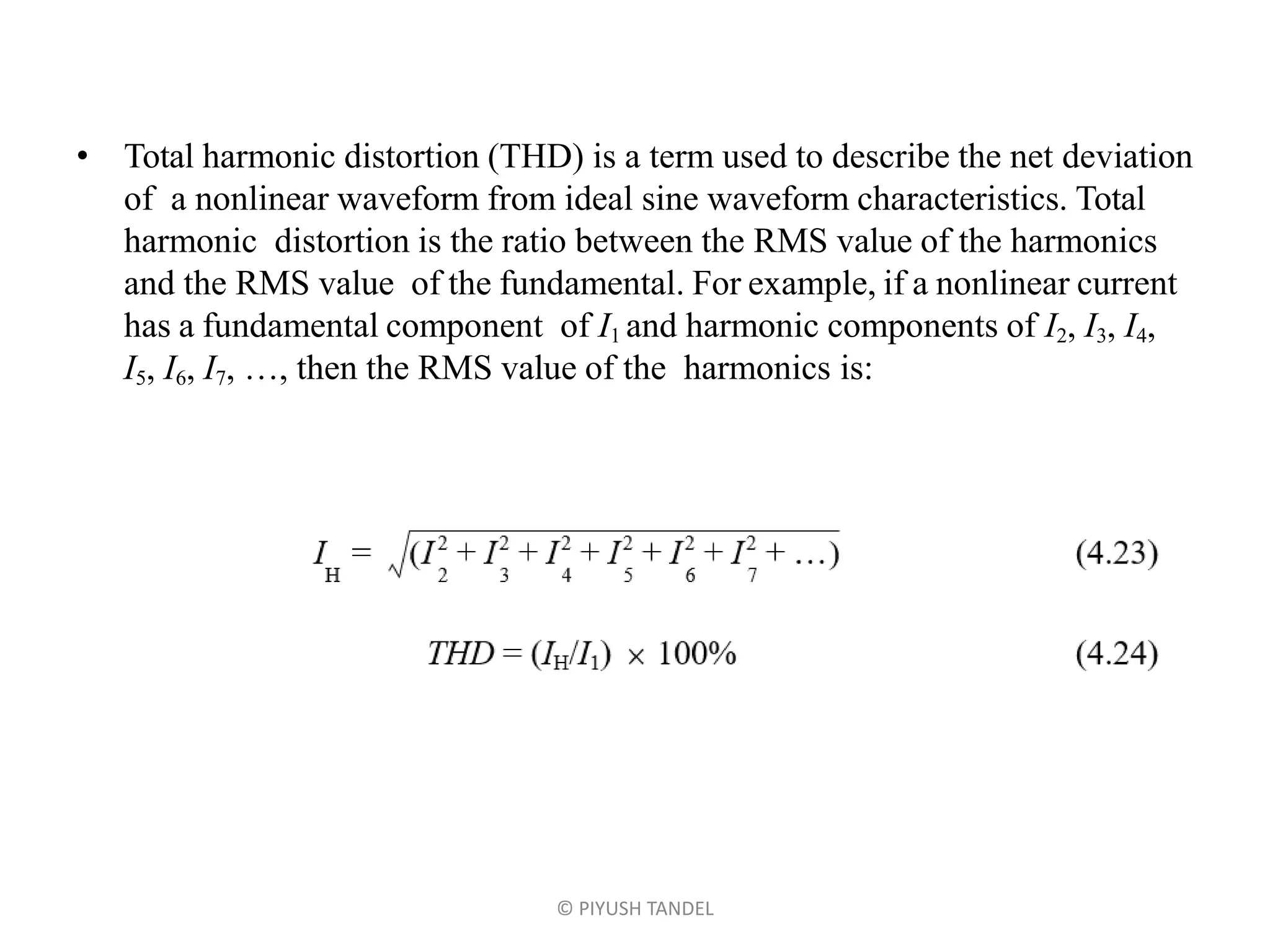 • Total harmonic distortion (THD) is a term used to describe the net deviation
of a nonlinear waveform from ideal sine waveform characteristics. Total
harmonic distortion is the ratio between the RMS value of the harmonics
and the RMS value of the fundamental. For example, if a nonlinear current
has a fundamental component of I1 and harmonic components of I2, I3, I4,
I5, I6, I7, …, then the RMS value of the harmonics is:
© PIYUSH TANDEL
 