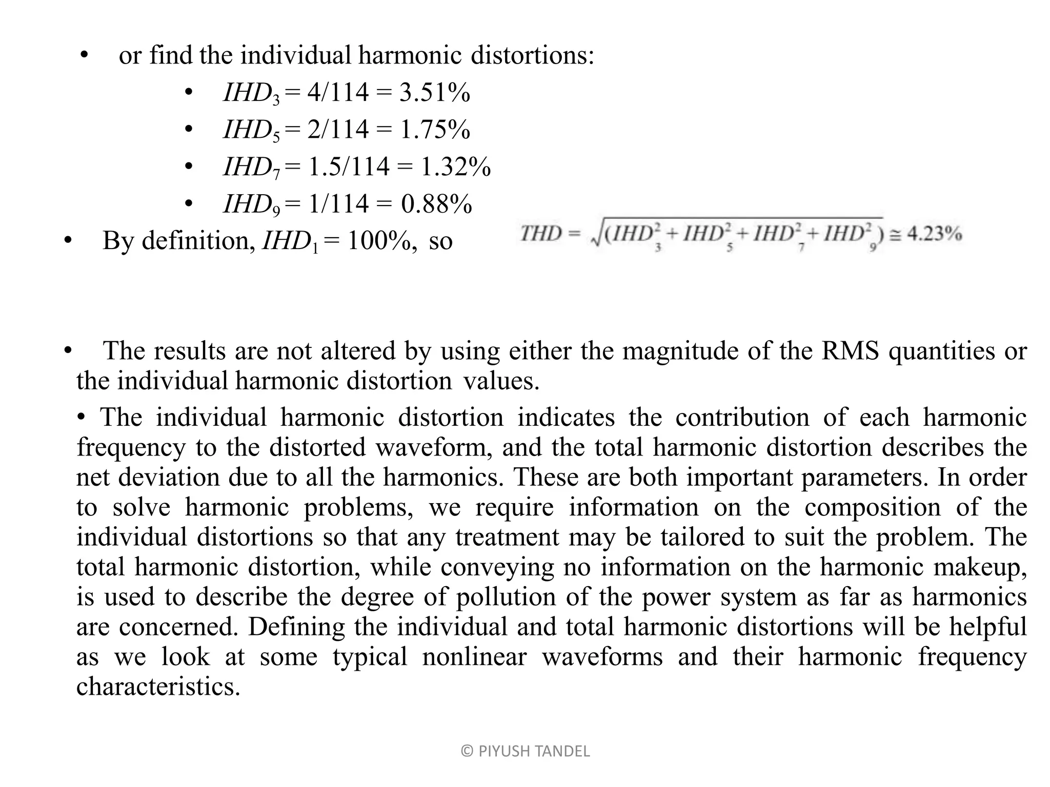 • or find the individual harmonic distortions:
• IHD3 = 4/114 = 3.51%
• IHD5 = 2/114 = 1.75%
• IHD7 = 1.5/114 = 1.32%
• IHD9 = 1/114 = 0.88%
• By definition, IHD1 = 100%, so
• The results are not altered by using either the magnitude of the RMS quantities or
the individual harmonic distortion values.
• The individual harmonic distortion indicates the contribution of each harmonic
frequency to the distorted waveform, and the total harmonic distortion describes the
net deviation due to all the harmonics. These are both important parameters. In order
to solve harmonic problems, we require information on the composition of the
individual distortions so that any treatment may be tailored to suit the problem. The
total harmonic distortion, while conveying no information on the harmonic makeup,
is used to describe the degree of pollution of the power system as far as harmonics
are concerned. Defining the individual and total harmonic distortions will be helpful
as we look at some typical nonlinear waveforms and their harmonic frequency
characteristics.
© PIYUSH TANDEL
 