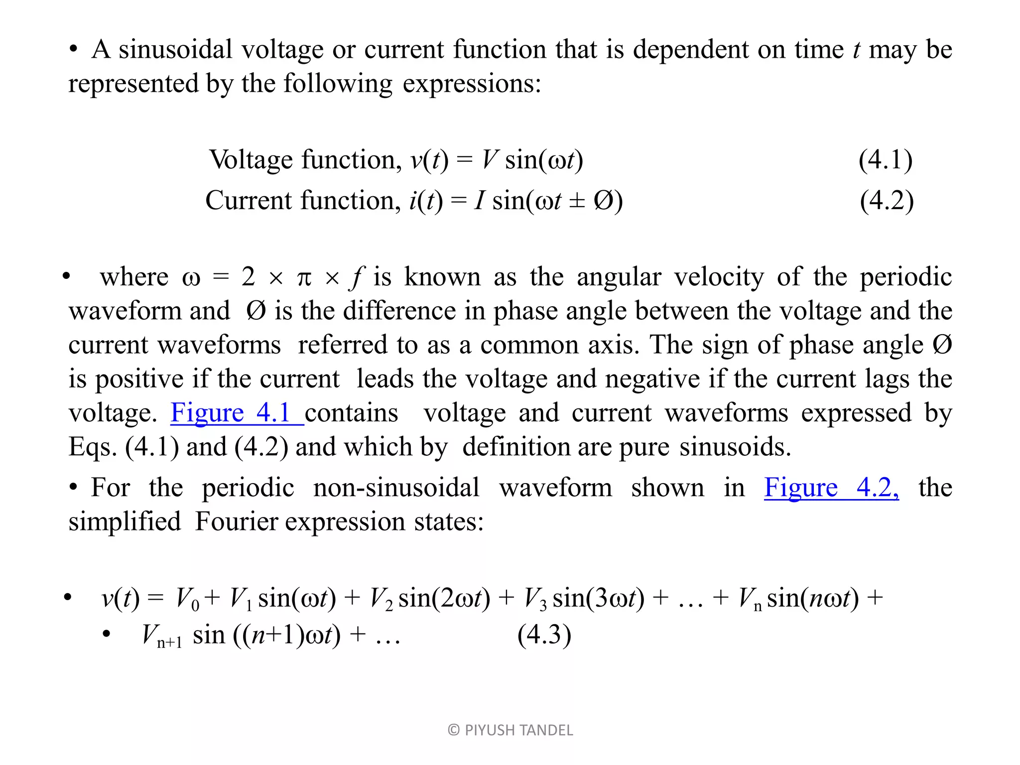 • A sinusoidal voltage or current function that is dependent on time t may be
represented by the following expressions:
Voltage function, v(t) = V sin(t) (4.1)
Current function, i(t) = I sin(t ± Ø) (4.2)
• where  = 2    f is known as the angular velocity of the periodic
waveform and Ø is the difference in phase angle between the voltage and the
current waveforms referred to as a common axis. The sign of phase angle Ø
is positive if the current leads the voltage and negative if the current lags the
voltage. Figure 4.1 contains voltage and current waveforms expressed by
Eqs. (4.1) and (4.2) and which by definition are pure sinusoids.
• For the periodic non-sinusoidal waveform shown in Figure 4.2, the
simplified Fourier expression states:
• v(t) = V0 + V1 sin(t) + V2 sin(2t) + V3 sin(3t) + … + Vn sin(nt) +
• Vn+1 sin ((n+1)t) + … (4.3)
© PIYUSH TANDEL
 