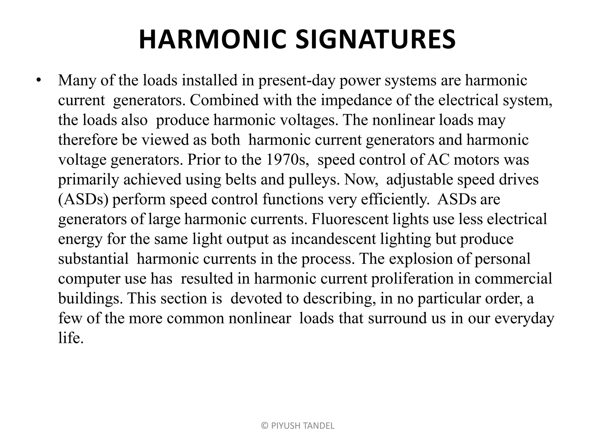 HARMONIC SIGNATURES
• Many of the loads installed in present-day power systems are harmonic
current generators. Combined with the impedance of the electrical system,
the loads also produce harmonic voltages. The nonlinear loads may
therefore be viewed as both harmonic current generators and harmonic
voltage generators. Prior to the 1970s, speed control of AC motors was
primarily achieved using belts and pulleys. Now, adjustable speed drives
(ASDs) perform speed control functions very efficiently. ASDs are
generators of large harmonic currents. Fluorescent lights use less electrical
energy for the same light output as incandescent lighting but produce
substantial harmonic currents in the process. The explosion of personal
computer use has resulted in harmonic current proliferation in commercial
buildings. This section is devoted to describing, in no particular order, a
few of the more common nonlinear loads that surround us in our everyday
life.
© PIYUSH TANDEL
 