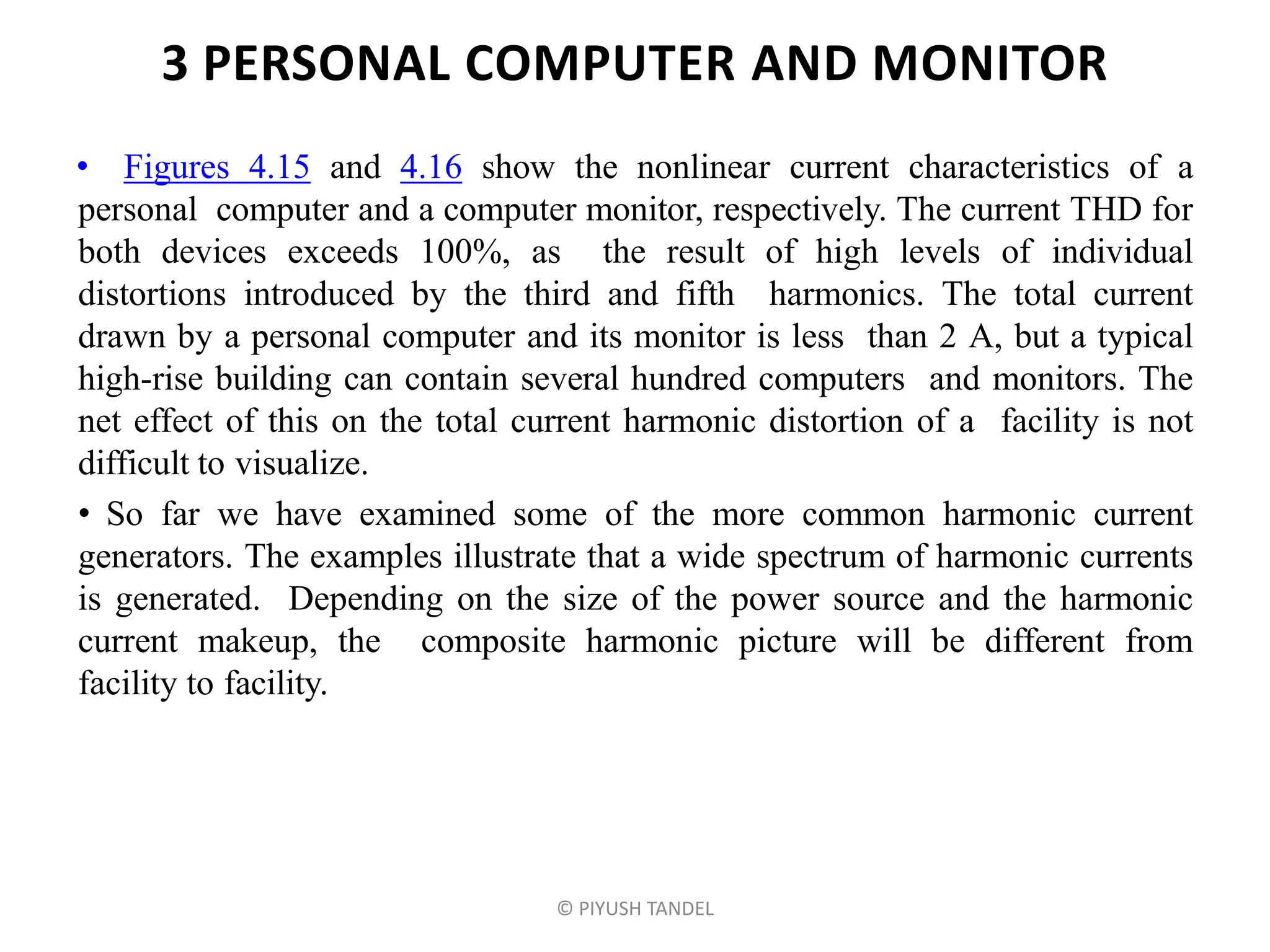 3 PERSONAL COMPUTER AND MONITOR
• Figures 4.15 and 4.16 show the nonlinear current characteristics of a
personal computer and a computer monitor, respectively. The current THD for
both devices exceeds 100%, as the result of high levels of individual
distortions introduced by the third and fifth harmonics. The total current
drawn by a personal computer and its monitor is less than 2 A, but a typical
high-rise building can contain several hundred computers and monitors. The
net effect of this on the total current harmonic distortion of a facility is not
difficult to visualize.
• So far we have examined some of the more common harmonic current
generators. The examples illustrate that a wide spectrum of harmonic currents
is generated. Depending on the size of the power source and the harmonic
current makeup, the composite harmonic picture will be different from
facility to facility.
© PIYUSH TANDEL
 
