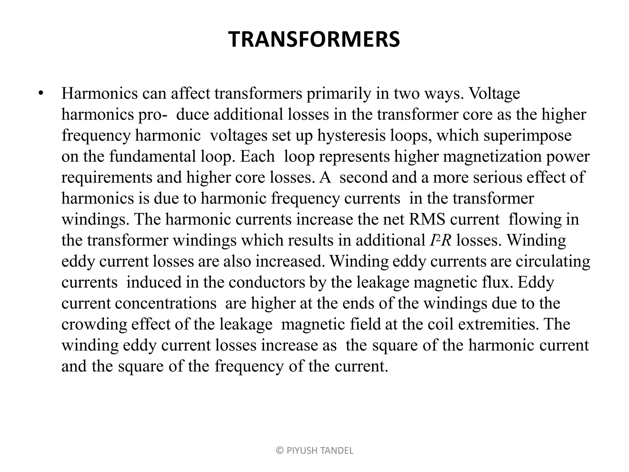 TRANSFORMERS
• Harmonics can affect transformers primarily in two ways. Voltage
harmonics pro- duce additional losses in the transformer core as the higher
frequency harmonic voltages set up hysteresis loops, which superimpose
on the fundamental loop. Each loop represents higher magnetization power
requirements and higher core losses. A second and a more serious effect of
harmonics is due to harmonic frequency currents in the transformer
windings. The harmonic currents increase the net RMS current flowing in
the transformer windings which results in additional I2R losses. Winding
eddy current losses are also increased. Winding eddy currents are circulating
currents induced in the conductors by the leakage magnetic flux. Eddy
current concentrations are higher at the ends of the windings due to the
crowding effect of the leakage magnetic field at the coil extremities. The
winding eddy current losses increase as the square of the harmonic current
and the square of the frequency of the current.
© PIYUSH TANDEL
 