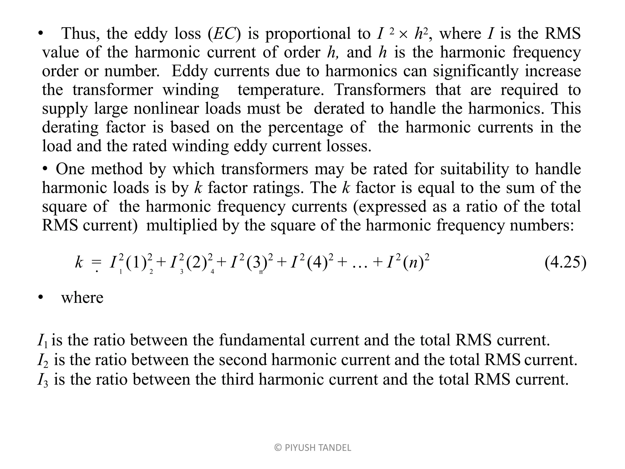 • Thus, the eddy loss (EC) is proportional to I 2  h2, where I is the RMS
value of the harmonic current of order h, and h is the harmonic frequency
order or number. Eddy currents due to harmonics can significantly increase
the transformer winding temperature. Transformers that are required to
supply large nonlinear loads must be derated to handle the harmonics. This
derating factor is based on the percentage of the harmonic currents in the
load and the rated winding eddy current losses.
• One method by which transformers may be rated for suitability to handle
harmonic loads is by k factor ratings. The k factor is equal to the sum of the
square of the harmonic frequency currents (expressed as a ratio of the total
RMS current) multiplied by the square of the harmonic frequency numbers:
k = I 2
12
+ I 2
22
+ I 2
32
+ I 2
42
+  + I 2
n2
(4.25)• 1 2 3 4 n
• where
I1 is the ratio between the fundamental current and the total RMS current.
I2 is the ratio between the second harmonic current and the total RMS current.
I3 is the ratio between the third harmonic current and the total RMS current.
© PIYUSH TANDEL
 