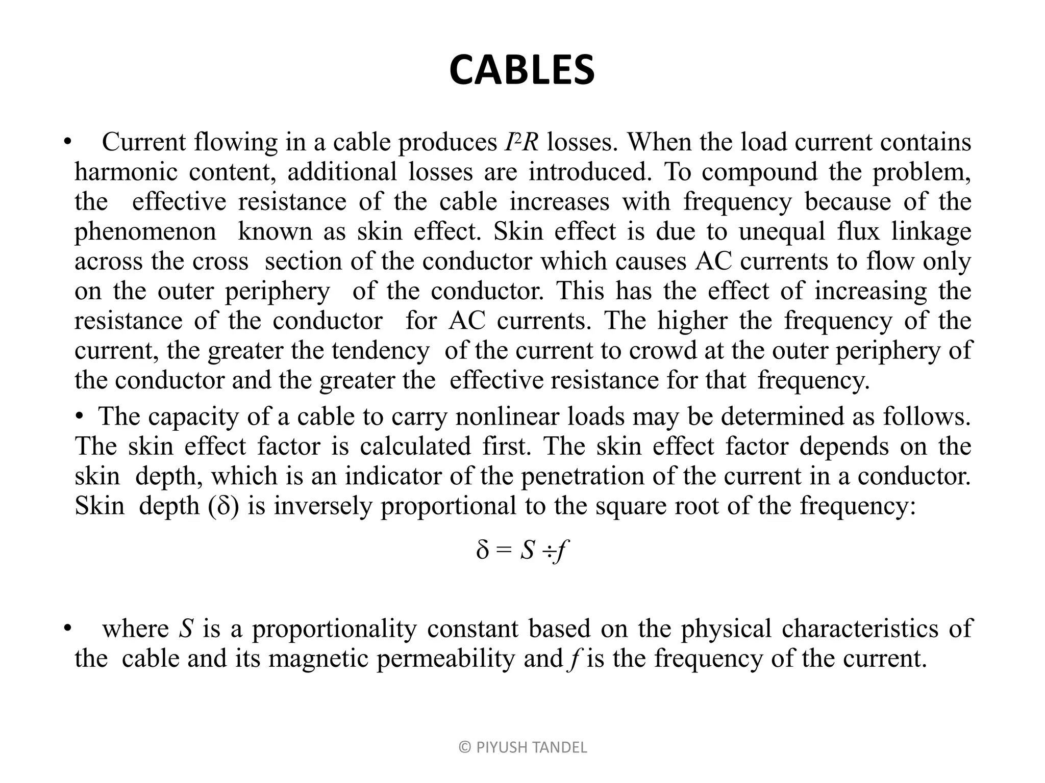 CABLES
• Current flowing in a cable produces I2R losses. When the load current contains
harmonic content, additional losses are introduced. To compound the problem,
the effective resistance of the cable increases with frequency because of the
phenomenon known as skin effect. Skin effect is due to unequal flux linkage
across the cross section of the conductor which causes AC currents to flow only
on the outer periphery of the conductor. This has the effect of increasing the
resistance of the conductor for AC currents. The higher the frequency of the
current, the greater the tendency of the current to crowd at the outer periphery of
the conductor and the greater the effective resistance for that frequency.
• The capacity of a cable to carry nonlinear loads may be determined as follows.
The skin effect factor is calculated first. The skin effect factor depends on the
skin depth, which is an indicator of the penetration of the current in a conductor.
Skin depth () is inversely proportional to the square root of the frequency:
 = S f
• where S is a proportionality constant based on the physical characteristics of
the cable and its magnetic permeability and f is the frequency of the current.
© PIYUSH TANDEL
 