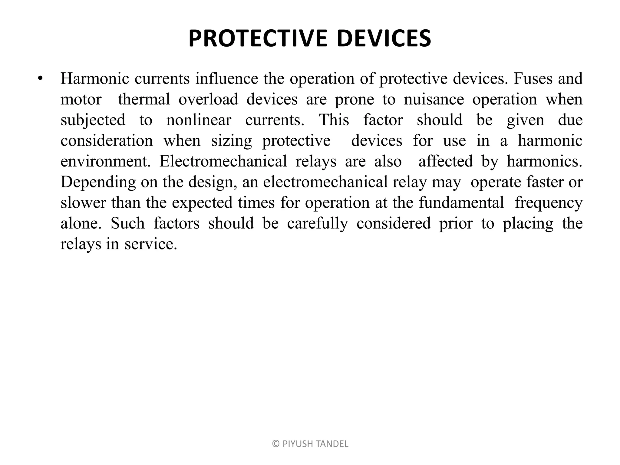 PROTECTIVE DEVICES
• Harmonic currents influence the operation of protective devices. Fuses and
motor thermal overload devices are prone to nuisance operation when
subjected to nonlinear currents. This factor should be given due
consideration when sizing protective devices for use in a harmonic
environment. Electromechanical relays are also affected by harmonics.
Depending on the design, an electromechanical relay may operate faster or
slower than the expected times for operation at the fundamental frequency
alone. Such factors should be carefully considered prior to placing the
relays in service.
© PIYUSH TANDEL
 