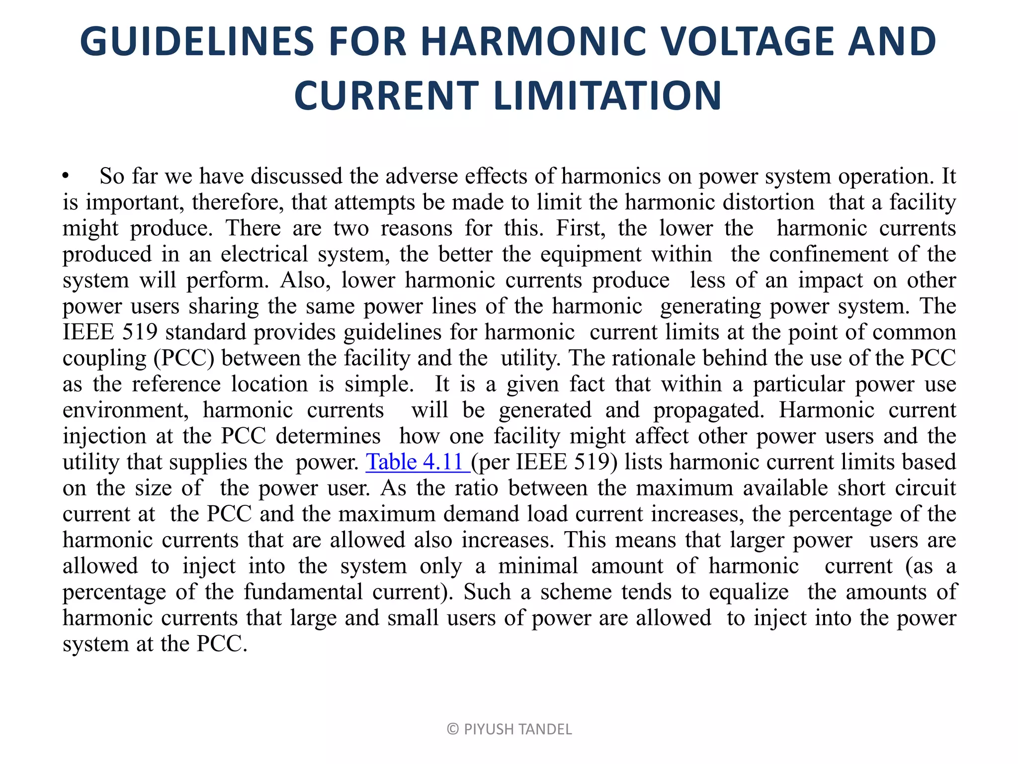 GUIDELINES FOR HARMONIC VOLTAGE AND
CURRENT LIMITATION
• So far we have discussed the adverse effects of harmonics on power system operation. It
is important, therefore, that attempts be made to limit the harmonic distortion that a facility
might produce. There are two reasons for this. First, the lower the harmonic currents
produced in an electrical system, the better the equipment within the confinement of the
system will perform. Also, lower harmonic currents produce less of an impact on other
power users sharing the same power lines of the harmonic generating power system. The
IEEE 519 standard provides guidelines for harmonic current limits at the point of common
coupling (PCC) between the facility and the utility. The rationale behind the use of the PCC
as the reference location is simple. It is a given fact that within a particular power use
environment, harmonic currents will be generated and propagated. Harmonic current
injection at the PCC determines how one facility might affect other power users and the
utility that supplies the power. Table 4.11 (per IEEE 519) lists harmonic current limits based
on the size of the power user. As the ratio between the maximum available short circuit
current at the PCC and the maximum demand load current increases, the percentage of the
harmonic currents that are allowed also increases. This means that larger power users are
allowed to inject into the system only a minimal amount of harmonic current (as a
percentage of the fundamental current). Such a scheme tends to equalize the amounts of
harmonic currents that large and small users of power are allowed to inject into the power
system at the PCC.
© PIYUSH TANDEL
 