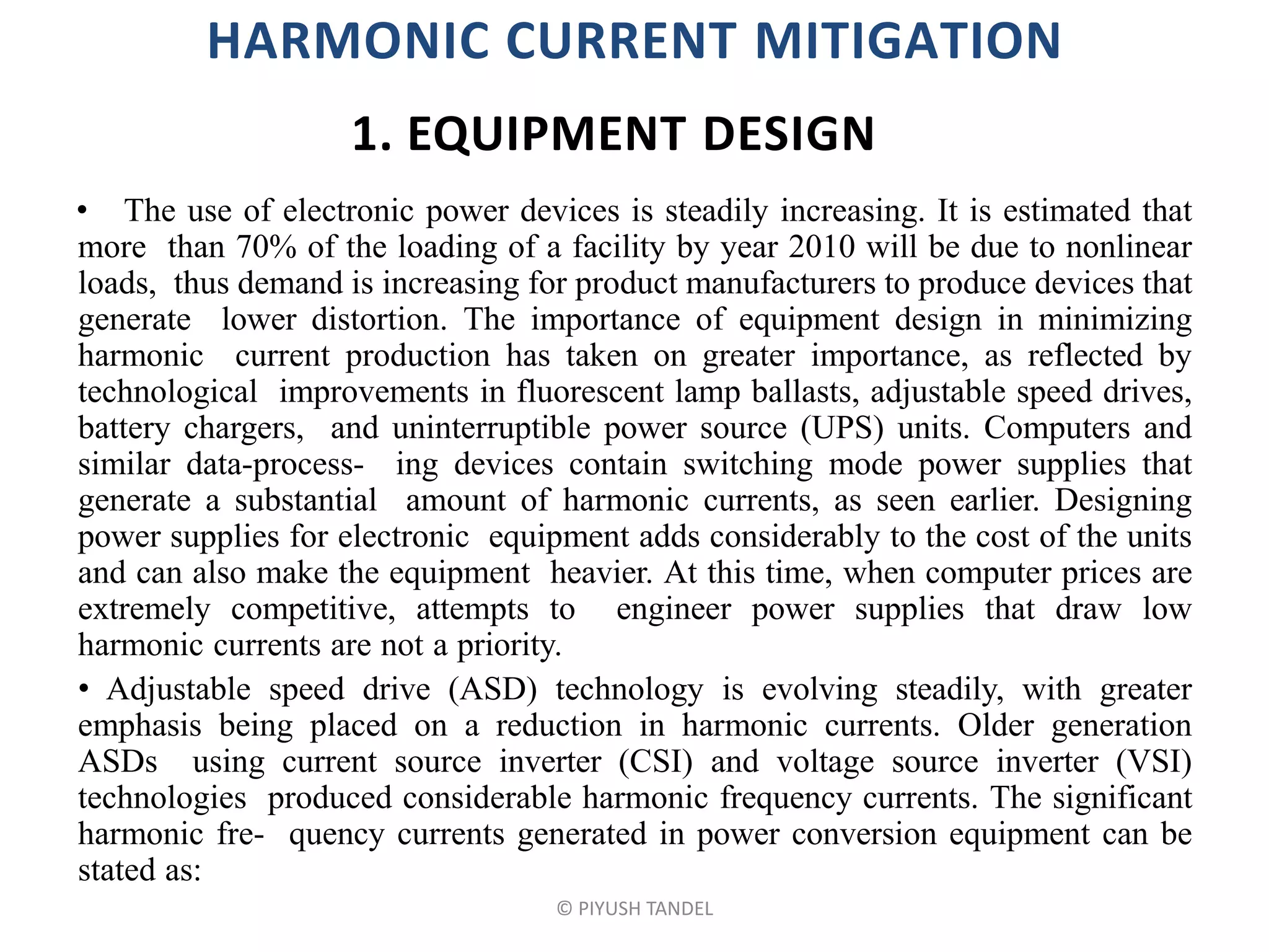 HARMONIC CURRENT MITIGATION
• The use of electronic power devices is steadily increasing. It is estimated that
more than 70% of the loading of a facility by year 2010 will be due to nonlinear
loads, thus demand is increasing for product manufacturers to produce devices that
generate lower distortion. The importance of equipment design in minimizing
harmonic current production has taken on greater importance, as reflected by
technological improvements in fluorescent lamp ballasts, adjustable speed drives,
battery chargers, and uninterruptible power source (UPS) units. Computers and
similar data-process- ing devices contain switching mode power supplies that
generate a substantial amount of harmonic currents, as seen earlier. Designing
power supplies for electronic equipment adds considerably to the cost of the units
and can also make the equipment heavier. At this time, when computer prices are
extremely competitive, attempts to engineer power supplies that draw low
harmonic currents are not a priority.
• Adjustable speed drive (ASD) technology is evolving steadily, with greater
emphasis being placed on a reduction in harmonic currents. Older generation
ASDs using current source inverter (CSI) and voltage source inverter (VSI)
technologies produced considerable harmonic frequency currents. The significant
harmonic fre- quency currents generated in power conversion equipment can be
stated as:
© PIYUSH TANDEL
1. EQUIPMENT DESIGN
 
