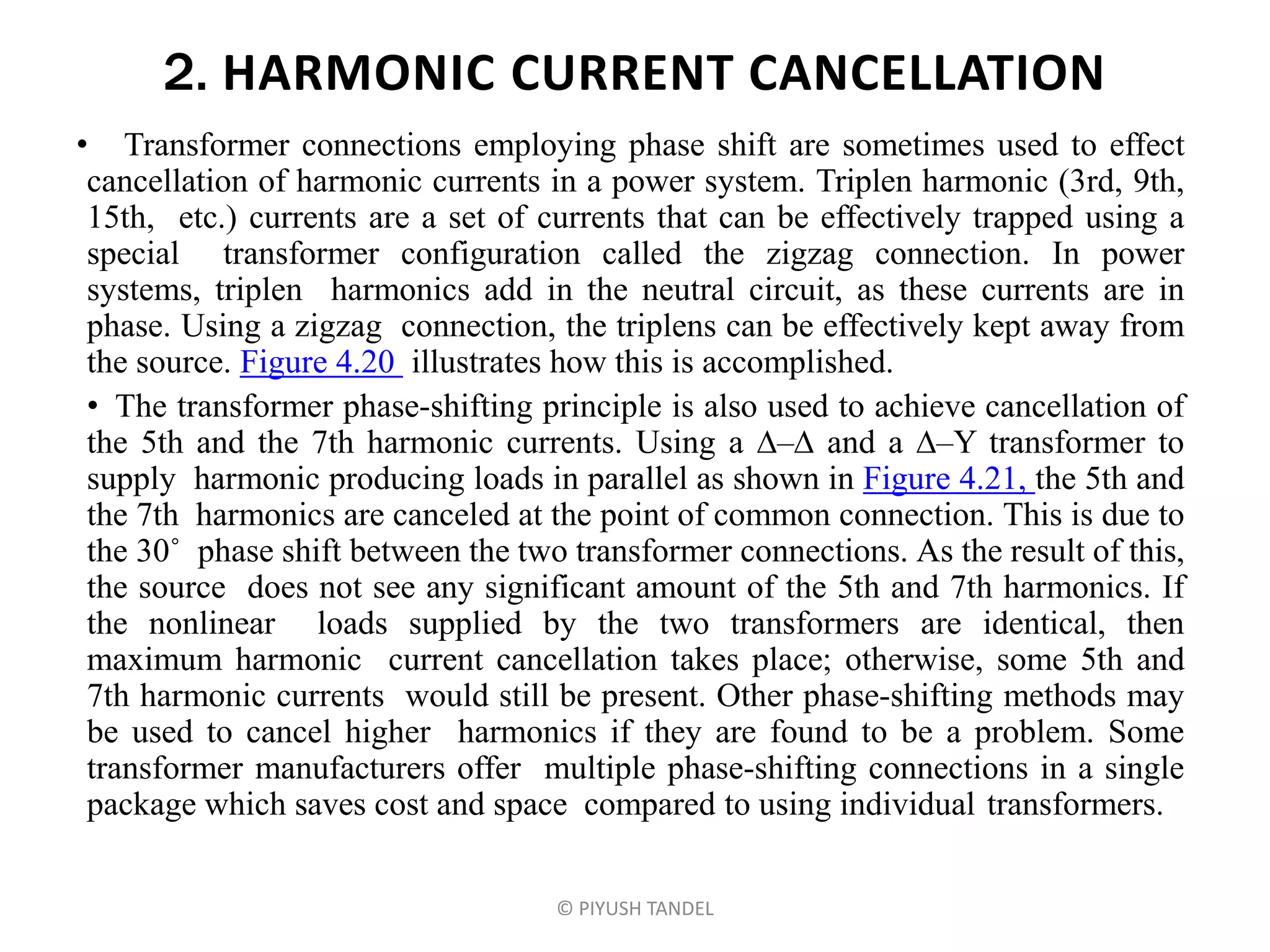 2. HARMONIC CURRENT CANCELLATION
• Transformer connections employing phase shift are sometimes used to effect
cancellation of harmonic currents in a power system. Triplen harmonic (3rd, 9th,
15th, etc.) currents are a set of currents that can be effectively trapped using a
special transformer configuration called the zigzag connection. In power
systems, triplen harmonics add in the neutral circuit, as these currents are in
phase. Using a zigzag connection, the triplens can be effectively kept away from
the source. Figure 4.20 illustrates how this is accomplished.
• The transformer phase-shifting principle is also used to achieve cancellation of
the 5th and the 7th harmonic currents. Using a – and a –Y transformer to
supply harmonic producing loads in parallel as shown in Figure 4.21, the 5th and
the 7th harmonics are canceled at the point of common connection. This is due to
the 30˚ phase shift between the two transformer connections. As the result of this,
the source does not see any significant amount of the 5th and 7th harmonics. If
the nonlinear loads supplied by the two transformers are identical, then
maximum harmonic current cancellation takes place; otherwise, some 5th and
7th harmonic currents would still be present. Other phase-shifting methods may
be used to cancel higher harmonics if they are found to be a problem. Some
transformer manufacturers offer multiple phase-shifting connections in a single
package which saves cost and space compared to using individual transformers.
© PIYUSH TANDEL
 