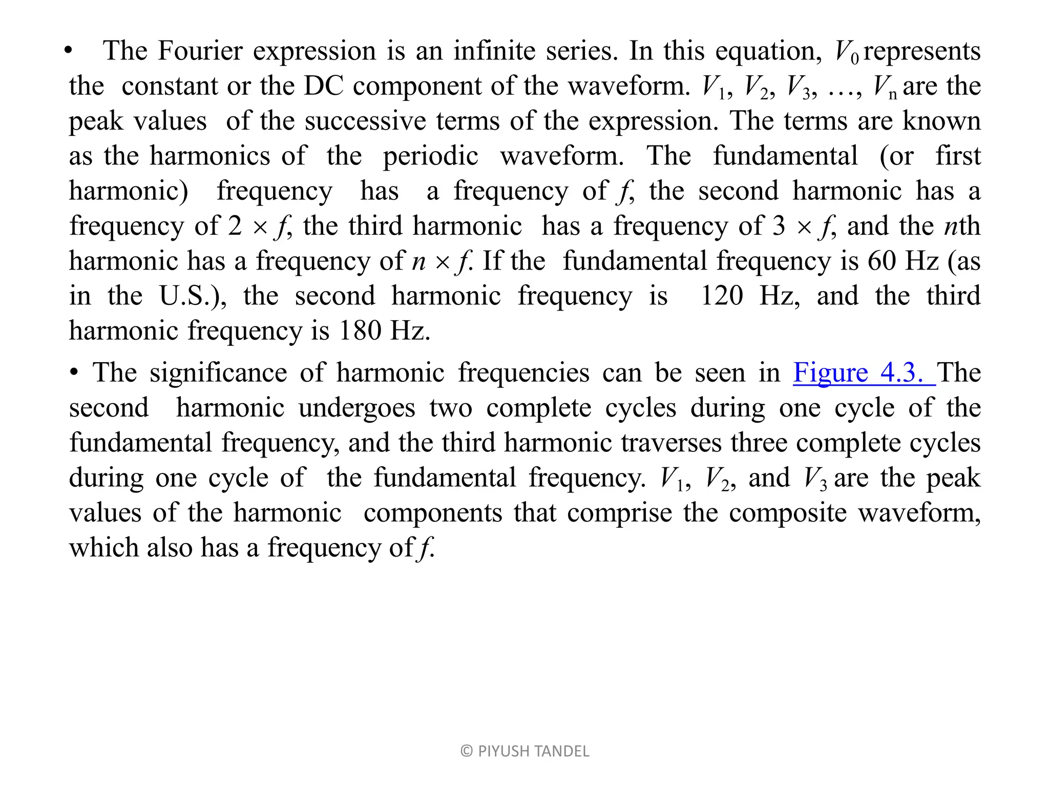 • The Fourier expression is an infinite series. In this equation, V0 represents
the constant or the DC component of the waveform. V1, V2, V3, …, Vn are the
peak values of the successive terms of the expression. The terms are known
as the harmonics of the periodic waveform. The fundamental (or first
harmonic) frequency has a frequency of f, the second harmonic has a
frequency of 2  f, the third harmonic has a frequency of 3  f, and the nth
harmonic has a frequency of n  f. If the fundamental frequency is 60 Hz (as
in the U.S.), the second harmonic frequency is 120 Hz, and the third
harmonic frequency is 180 Hz.
• The significance of harmonic frequencies can be seen in Figure 4.3. The
second harmonic undergoes two complete cycles during one cycle of the
fundamental frequency, and the third harmonic traverses three complete cycles
during one cycle of the fundamental frequency. V1, V2, and V3 are the peak
values of the harmonic components that comprise the composite waveform,
which also has a frequency of f.
© PIYUSH TANDEL
 
