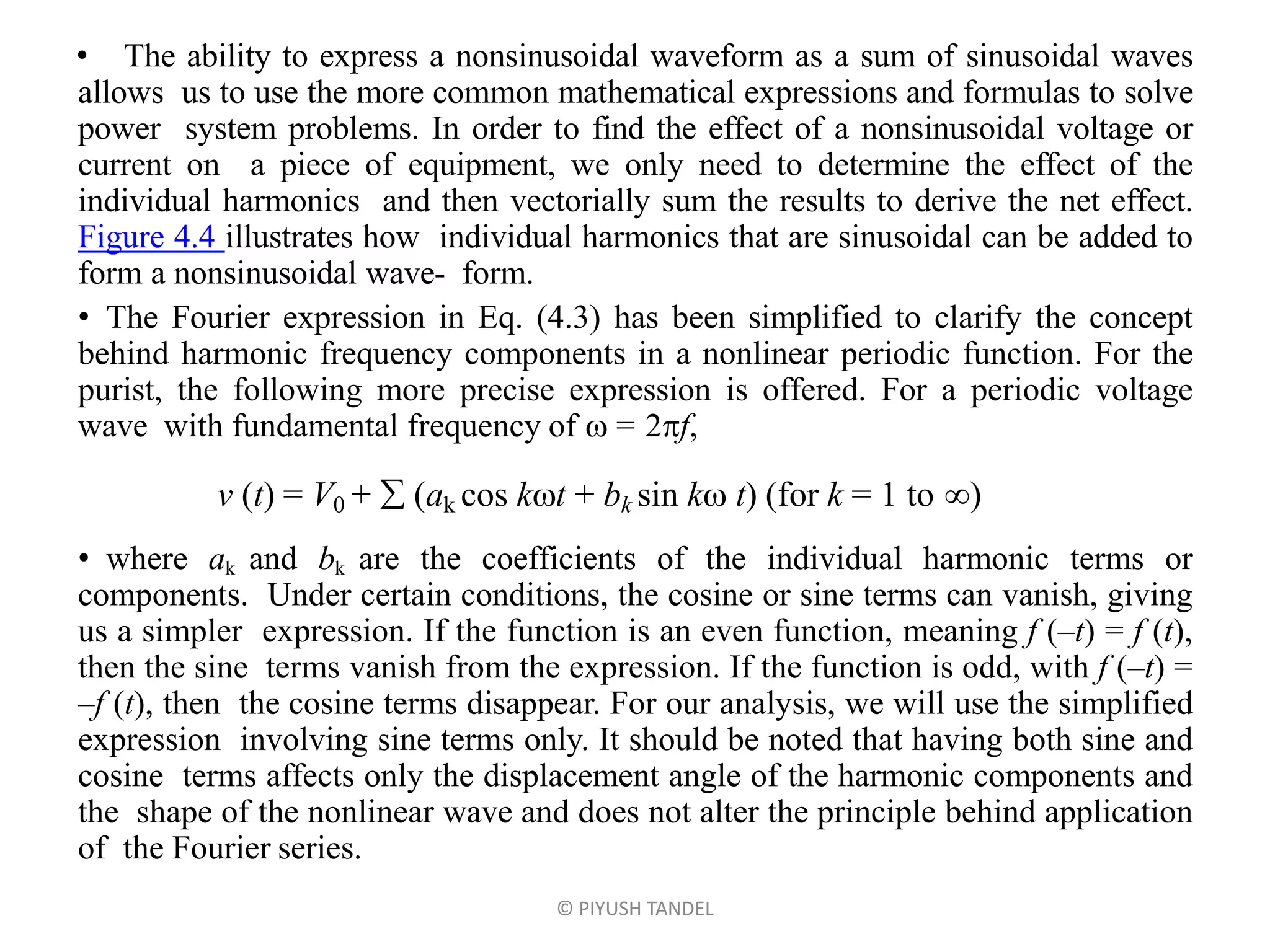 • The ability to express a nonsinusoidal waveform as a sum of sinusoidal waves
allows us to use the more common mathematical expressions and formulas to solve
power system problems. In order to find the effect of a nonsinusoidal voltage or
current on a piece of equipment, we only need to determine the effect of the
individual harmonics and then vectorially sum the results to derive the net effect.
Figure 4.4 illustrates how individual harmonics that are sinusoidal can be added to
form a nonsinusoidal wave- form.
• The Fourier expression in Eq. (4.3) has been simplified to clarify the concept
behind harmonic frequency components in a nonlinear periodic function. For the
purist, the following more precise expression is offered. For a periodic voltage
wave with fundamental frequency of  = 2f,
• where ak and bk are the coefficients of the individual harmonic terms or
components. Under certain conditions, the cosine or sine terms can vanish, giving
us a simpler expression. If the function is an even function, meaning f (–t) = f (t),
then the sine terms vanish from the expression. If the function is odd, with f (–t) =
–f (t), then the cosine terms disappear. For our analysis, we will use the simplified
expression involving sine terms only. It should be noted that having both sine and
cosine terms affects only the displacement angle of the harmonic components and
the shape of the nonlinear wave and does not alter the principle behind application
of the Fourier series.
© PIYUSH TANDEL
v (t) = V0 +  (ak cos kt + bk sin k t) (for k = 1 to )
 