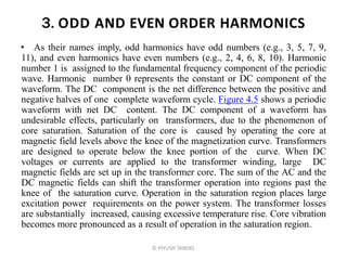 3. ODD AND EVEN ORDER HARMONICS
• As their names imply, odd harmonics have odd numbers (e.g., 3, 5, 7, 9,
11), and even harmonics have even numbers (e.g., 2, 4, 6, 8, 10). Harmonic
number 1 is assigned to the fundamental frequency component of the periodic
wave. Harmonic number 0 represents the constant or DC component of the
waveform. The DC component is the net difference between the positive and
negative halves of one complete waveform cycle. Figure 4.5 shows a periodic
waveform with net DC content. The DC component of a waveform has
undesirable effects, particularly on transformers, due to the phenomenon of
core saturation. Saturation of the core is caused by operating the core at
magnetic field levels above the knee of the magnetization curve. Transformers
are designed to operate below the knee portion of the curve. When DC
voltages or currents are applied to the transformer winding, large DC
magnetic fields are set up in the transformer core. The sum of the AC and the
DC magnetic fields can shift the transformer operation into regions past the
knee of the saturation curve. Operation in the saturation region places large
excitation power requirements on the power system. The transformer losses
are substantially increased, causing excessive temperature rise. Core vibration
becomes more pronounced as a result of operation in the saturation region.
© PIYUSH TANDEL
 