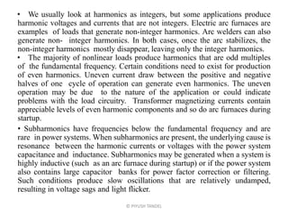 • We usually look at harmonics as integers, but some applications produce
harmonic voltages and currents that are not integers. Electric arc furnaces are
examples of loads that generate non-integer harmonics. Arc welders can also
generate non- integer harmonics. In both cases, once the arc stabilizes, the
non-integer harmonics mostly disappear, leaving only the integer harmonics.
• The majority of nonlinear loads produce harmonics that are odd multiples
of the fundamental frequency. Certain conditions need to exist for production
of even harmonics. Uneven current draw between the positive and negative
halves of one cycle of operation can generate even harmonics. The uneven
operation may be due to the nature of the application or could indicate
problems with the load circuitry. Transformer magnetizing currents contain
appreciable levels of even harmonic components and so do arc furnaces during
startup.
• Subharmonics have frequencies below the fundamental frequency and are
rare in power systems. When subharmonics are present, the underlying cause is
resonance between the harmonic currents or voltages with the power system
capacitance and inductance. Subharmonics may be generated when a system is
highly inductive (such as an arc furnace during startup) or if the power system
also contains large capacitor banks for power factor correction or filtering.
Such conditions produce slow oscillations that are relatively undamped,
resulting in voltage sags and light flicker.
© PIYUSH TANDEL
 