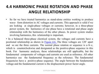 4.4 HARMONIC PHASE ROTATION AND PHASE
ANGLE RELATIONSHIP
• So far we have treated harmonics as stand-alone entities working to produce
wave- form distortion in AC voltages and currents. This approach is valid if we
are looking at single-phase voltages or currents; however, in a three-phase
power system, the harmonics of one phase have a rotational and phase angle
relationship with the harmonics of the other phases. In power system studies
involving harmonics, this relationship is important.
• In a balanced three-phase electrical system, the voltages and currents have a
positional relationship as shown in Figure 4.6. The three voltages are 120˚ apart
and so are the three currents. The normal phase rotation or sequence is a–b–c,
which is counterclockwise and designated as the positive-phase sequence in this
book. For harmonic analyses, these relationships are still applicable, but the
fundamental components of voltages and currents are used as reference. All other
harmonics use the fundamental frequency as the reference. The fundamental
frequencies have a positive-phase sequence. The angle between the fundamental
voltage and the fundamental current is the displacement power factor angle.
© PIYUSH TANDEL
 
