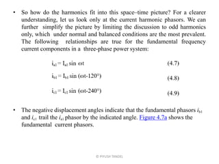 • So how do the harmonics fit into this space–time picture? For a clearer
understanding, let us look only at the current harmonic phasors. We can
further simplify the picture by limiting the discussion to odd harmonics
only, which under normal and balanced conditions are the most prevalent.
The following relationships are true for the fundamental frequency
current components in a three-phase power system:
• The negative displacement angles indicate that the fundamental phasors ib1
and ic1 trail the ia1 phasor by the indicated angle. Figure 4.7a shows the
fundamental current phasors.
© PIYUSH TANDEL
 