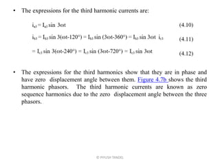 • The expressions for the third harmonic currents are:
• The expressions for the third harmonics show that they are in phase and
have zero displacement angle between them. Figure 4.7b shows the third
harmonic phasors. The third harmonic currents are known as zero
sequence harmonics due to the zero displacement angle between the three
phasors.
© PIYUSH TANDEL
 