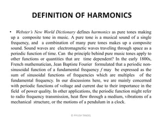 DEFINITION OF HARMONICS
• Webster’s New World Dictionary defines harmonics as pure tones making
up a composite tone in music. A pure tone is a musical sound of a single
frequency, and a combination of many pure tones makes up a composite
sound. Sound waves are electromagnetic waves traveling through space as a
periodic function of time. Can the principle behind pure music tones apply to
other functions or quantities that are time dependent? In the early 1800s,
French mathematician, Jean Baptiste Fourier formulated that a periodic non-
sinusoidal function of a fundamental frequency f may be expressed as the
sum of sinusoidal functions of frequencies which are multiples of the
fundamental frequency. In our discussions here, we are mainly concerned
with periodic functions of voltage and current due to their importance in the
field of power quality. In other applications, the periodic function might refer
to radio frequency transmission, heat flow through a medium, vibrations of a
mechanical structure, or the motions of a pendulum in a clock.
© PIYUSH TANDEL
 