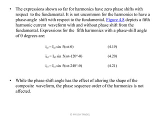 • The expressions shown so far for harmonics have zero phase shifts with
respect to the fundamental. It is not uncommon for the harmonics to have a
phase-angle shift with respect to the fundamental. Figure 4.8 depicts a fifth
harmonic current waveform with and without phase shift from the
fundamental. Expressions for the fifth harmonics with a phase-shift angle
of  degrees are:
• While the phase-shift angle has the effect of altering the shape of the
composite waveform, the phase sequence order of the harmonics is not
affected.
© PIYUSH TANDEL
 