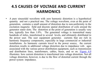 4.5 CAUSES OF VOLTAGE AND CURRENT
HARMONICS
• A pure sinusoidal waveform with zero harmonic distortion is a hypothetical
quantity and not a practical one. The voltage waveform, even at the point of
generation, contains a small amount of distortion due to non-uniformity in the
excitation magnetic field and discrete spatial distribution of coils around the
generator stator slots. The distortion at the point of generation is usually very
low, typically less than 1.0%. The generated voltage is transmitted many
hundreds of miles, transformed to several levels, and ultimately distributed to
the power user. The user equipment generates currents that are rich in
harmonic frequency components, especially in large commercial or industrial
installations. As harmonic currents travel to the power source, the current
distortion results in additional voltage distortion due to impedance volt- ages
associated with the various power distribution equipment, such as transmission
and distribution lines, transformers, cables, buses, and so on. Figure 4.9
illustrates how current distortion is transformed into voltage distortion. Not all
voltage distortion, however, is due to the flow of distorted current through the
power system impedance.
© PIYUSH TANDEL
 