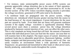 • For instance, static uninterruptible power source (UPS) systems can
generate appreciable voltage distortion due to the nature of their operation.
Normal AC voltage is converted to DC and then reconverted to AC in the
inverter section of the UPS. Unless waveform shaping circuitry is provided,
the voltage waveforms generated in UPS units tend to be distorted.
• As nonlinear loads are propagated into the power system, voltage
distortions are introduced which become greater moving from the source to
the load because of the circuit impedances. Current distortions for the most
part are caused by loads. Even loads that are linear will generate nonlinear
currents if the supply voltage waveform is significantly distorted. When
several power users share a common power line, the voltage distortion
produced by harmonic current injection of one user can affect the other users.
This is why standards are being issued that will limit the amount of harmonic
currents that individual power users can feed into the source (an issue that we
will examine later in this chapter). The major causes of current distortion are
nonlinear loads due to adjustable speed drives, fluorescent lighting, rectifier
banks, computer and data-processing loads, arc furnaces, and so on. One can
easily visualize an environment where a wide spectrum of harmonic
frequencies are generated and transmitted to other loads or other power users,
thereby producing undesirable results throughout the system.
© PIYUSH TANDEL
 