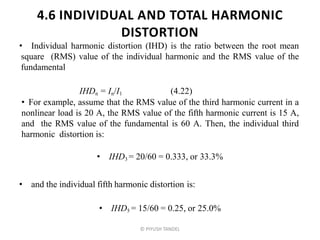 4.6 INDIVIDUAL AND TOTAL HARMONIC
DISTORTION
• Individual harmonic distortion (IHD) is the ratio between the root mean
square (RMS) value of the individual harmonic and the RMS value of the
fundamental
IHDn = In/I1 (4.22)
• For example, assume that the RMS value of the third harmonic current in a
nonlinear load is 20 A, the RMS value of the fifth harmonic current is 15 A,
and the RMS value of the fundamental is 60 A. Then, the individual third
harmonic distortion is:
• IHD3 = 20/60 = 0.333, or 33.3%
• and the individual fifth harmonic distortion is:
• IHD5 = 15/60 = 0.25, or 25.0%
© PIYUSH TANDEL
 