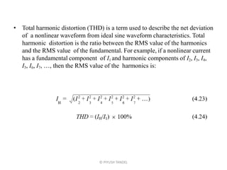 • Total harmonic distortion (THD) is a term used to describe the net deviation
of a nonlinear waveform from ideal sine waveform characteristics. Total
harmonic distortion is the ratio between the RMS value of the harmonics
and the RMS value of the fundamental. For example, if a nonlinear current
has a fundamental component of I1 and harmonic components of I2, I3, I4,
I5, I6, I7, …, then the RMS value of the harmonics is:
© PIYUSH TANDEL
 