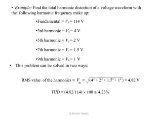 © PIYUSH TANDEL
• Example: Find the total harmonic distortion of a voltage waveform with
the following harmonic frequency make up:
•Fundamental = V1 = 114 V
•3rd harmonic = V3 = 4 V
•5th harmonic = V5 = 2 V
•7th harmonic = V7 = 1.5 V
•9th harmonic = V9 = 1 V
• This problem can be solved in two ways:
 
