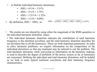 • or find the individual harmonic distortions:
• IHD3 = 4/114 = 3.51%
• IHD5 = 2/114 = 1.75%
• IHD7 = 1.5/114 = 1.32%
• IHD9 = 1/114 = 0.88%
• By definition, IHD1 = 100%, so
• The results are not altered by using either the magnitude of the RMS quantities or
the individual harmonic distortion values.
• The individual harmonic distortion indicates the contribution of each harmonic
frequency to the distorted waveform, and the total harmonic distortion describes the
net deviation due to all the harmonics. These are both important parameters. In order
to solve harmonic problems, we require information on the composition of the
individual distortions so that any treatment may be tailored to suit the problem. The
total harmonic distortion, while conveying no information on the harmonic makeup,
is used to describe the degree of pollution of the power system as far as harmonics
are concerned. Defining the individual and total harmonic distortions will be helpful
as we look at some typical nonlinear waveforms and their harmonic frequency
characteristics.
© PIYUSH TANDEL
 