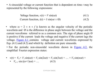 • A sinusoidal voltage or current function that is dependent on time t may be
represented by the following expressions:
Voltage function, v(t) = V sin(t) (4.1)
Current function, i(t) = I sin(t ± Ø) (4.2)
• where  = 2    f is known as the angular velocity of the periodic
waveform and Ø is the difference in phase angle between the voltage and the
current waveforms referred to as a common axis. The sign of phase angle Ø
is positive if the current leads the voltage and negative if the current lags the
voltage. Figure 4.1 contains voltage and current waveforms expressed by
Eqs. (4.1) and (4.2) and which by definition are pure sinusoids.
• For the periodic non-sinusoidal waveform shown in Figure 4.2, the
simplified Fourier expression states:
• v(t) = V0 + V1 sin(t) + V2 sin(2t) + V3 sin(3t) + … + Vn sin(nt) +
• Vn+1 sin ((n+1)t) + … (4.3)
© PIYUSH TANDEL
 