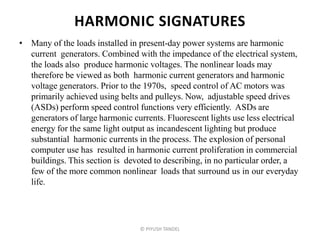 HARMONIC SIGNATURES
• Many of the loads installed in present-day power systems are harmonic
current generators. Combined with the impedance of the electrical system,
the loads also produce harmonic voltages. The nonlinear loads may
therefore be viewed as both harmonic current generators and harmonic
voltage generators. Prior to the 1970s, speed control of AC motors was
primarily achieved using belts and pulleys. Now, adjustable speed drives
(ASDs) perform speed control functions very efficiently. ASDs are
generators of large harmonic currents. Fluorescent lights use less electrical
energy for the same light output as incandescent lighting but produce
substantial harmonic currents in the process. The explosion of personal
computer use has resulted in harmonic current proliferation in commercial
buildings. This section is devoted to describing, in no particular order, a
few of the more common nonlinear loads that surround us in our everyday
life.
© PIYUSH TANDEL
 