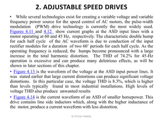 2. ADJUSTABLE SPEED DRIVES
• While several technologies exist for creating a variable voltage and variable
frequency power source for the speed control of AC motors, the pulse-width
modulation (PWM) drive technology is currently the most widely used.
Figures 4.11 and 4.12 show current graphs at the ASD input lines with a
motor operating at 60 and 45 Hz, respectively. The characteristic double hump
for each half cycle of the AC waveform is due to conduction of the input
rectifier modules for a duration of two 60˚ periods for each half cycle. As the
operating frequency is reduced, the humps become pronounced with a large
increase in the total harmonic distortion. The THD of 74.2% for 45-Hz
operation is excessive and can produce many deletrious effects, as will be
shown in later sections of this chapter.
• Figure 4.13 is the waveform of the voltage at the ASD input power lines. It
was stated earlier that large current distortions can produce significant voltage
distortions. In this particular case, the voltage THD is 8.3%, which is higher
than levels typically found in most industrial installations. High levels of
voltage THD also produce unwanted results
• Figure 4.14 is the current waveform of an ASD of smaller horsepower. This
drive contains line side inductors which, along with the higher inductance of
the motor, produce a current waveform with less distortion.
© PIYUSH TANDEL
 