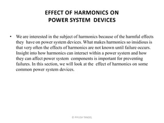 EFFECT OF HARMONICS ON
POWER SYSTEM DEVICES
• We are interested in the subject of harmonics because of the harmful effects
they have on power system devices. What makes harmonics so insidious is
that very often the effects of harmonics are not known until failure occurs.
Insight into how harmonics can interact within a power system and how
they can affect power system components is important for preventing
failures. In this section, we will look at the effect of harmonics on some
common power system devices.
© PIYUSH TANDEL
 