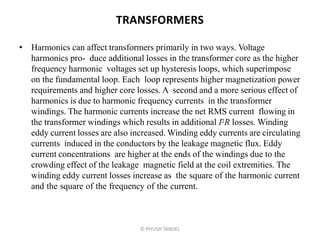 TRANSFORMERS
• Harmonics can affect transformers primarily in two ways. Voltage
harmonics pro- duce additional losses in the transformer core as the higher
frequency harmonic voltages set up hysteresis loops, which superimpose
on the fundamental loop. Each loop represents higher magnetization power
requirements and higher core losses. A second and a more serious effect of
harmonics is due to harmonic frequency currents in the transformer
windings. The harmonic currents increase the net RMS current flowing in
the transformer windings which results in additional I2R losses. Winding
eddy current losses are also increased. Winding eddy currents are circulating
currents induced in the conductors by the leakage magnetic flux. Eddy
current concentrations are higher at the ends of the windings due to the
crowding effect of the leakage magnetic field at the coil extremities. The
winding eddy current losses increase as the square of the harmonic current
and the square of the frequency of the current.
© PIYUSH TANDEL
 