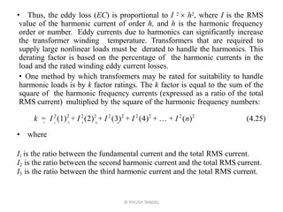 • Thus, the eddy loss (EC) is proportional to I 2  h2, where I is the RMS
value of the harmonic current of order h, and h is the harmonic frequency
order or number. Eddy currents due to harmonics can significantly increase
the transformer winding temperature. Transformers that are required to
supply large nonlinear loads must be derated to handle the harmonics. This
derating factor is based on the percentage of the harmonic currents in the
load and the rated winding eddy current losses.
• One method by which transformers may be rated for suitability to handle
harmonic loads is by k factor ratings. The k factor is equal to the sum of the
square of the harmonic frequency currents (expressed as a ratio of the total
RMS current) multiplied by the square of the harmonic frequency numbers:
k = I 2
12
+ I 2
22
+ I 2
32
+ I 2
42
+  + I 2
n2
(4.25)• 1 2 3 4 n
• where
I1 is the ratio between the fundamental current and the total RMS current.
I2 is the ratio between the second harmonic current and the total RMS current.
I3 is the ratio between the third harmonic current and the total RMS current.
© PIYUSH TANDEL
 