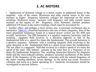 2. AC MOTORS
• Application of distorted voltage to a motor results in additional losses in the
magnetic core of the motor. Hysteresis and eddy current losses in the core
increase as higher frequency harmonic voltages are impressed on the motor
windings. Hysteresis losses increase with frequency and eddy current losses
increase as the square of the frequency. Also, harmonic currents produce
additional I2R losses in the motor windings which must be accounted for.
• Another effect, and perhaps a more serious one, is torsional oscillations due to
harmonics. Table 4.1 classified harmonics into one of three categories. Two of the
more prominent harmonics found in a typical power system are the fifth and
seventh harmonics. The fifth harmonic is a negative sequence harmonic, and the
resulting magnetic field revolves in a direction opposite to that of the
fundamental field at a speed five times the fundamental. The seventh harmonic is
a positive sequence harmonic with a resulting magnetic field revolving in the
same direction as the fundamental field at a speed seven times the fundamental.
The net effect is a magnetic field that revolves at a relative speed of six times the
speed of the rotor. This induces currents in the rotor bars at a frequency of six
times the fundamental frequency. The resulting interaction between the magnetic
fields and the rotor-induced currents produces torsional oscillations of the motor
shaft. If the frequency of the oscillation coincides with the natural frequency of
the motor rotating members, severe damage to the motor can result. Excessive
vibration and noise in a motor operating in a harmonic environment should be
investigated to prevent failures.
© PIYUSH TANDEL
 