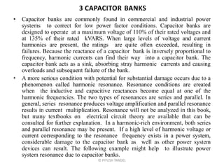 3 CAPACITOR BANKS
• Capacitor banks are commonly found in commercial and industrial power
systems to correct for low power factor conditions. Capacitor banks are
designed to operate at a maximum voltage of 110% of their rated voltages and
at 135% of their rated kVARS. When large levels of voltage and current
harmonics are present, the ratings are quite often exceeded, resulting in
failures. Because the reactance of a capacitor bank is inversely proportional to
frequency, harmonic currents can find their way into a capacitor bank. The
capacitor bank acts as a sink, absorbing stray harmonic currents and causing
overloads and subsequent failure of the bank.
• A more serious condition with potential for substantial damage occurs due to a
phenomenon called harmonic resonance. Resonance conditions are created
when the inductive and capacitive reactances become equal at one of the
harmonic frequencies. The two types of resonances are series and parallel. In
general, series resonance produces voltage amplification and parallel resonance
results in current multiplication. Resonance will not be analyzed in this book,
but many textbooks on electrical circuit theory are available that can be
consulted for further explanation. In a harmonic-rich environment, both series
and parallel resonance may be present. If a high level of harmonic voltage or
current corresponding to the resonance frequency exists in a power system,
considerable damage to the capacitor bank as well as other power system
devices can result. The following example might help to illustrate power
system resonance due to capacitor banks.
© PIYUSH TANDEL
 
