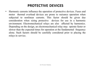 PROTECTIVE DEVICES
• Harmonic currents influence the operation of protective devices. Fuses and
motor thermal overload devices are prone to nuisance operation when
subjected to nonlinear currents. This factor should be given due
consideration when sizing protective devices for use in a harmonic
environment. Electromechanical relays are also affected by harmonics.
Depending on the design, an electromechanical relay may operate faster or
slower than the expected times for operation at the fundamental frequency
alone. Such factors should be carefully considered prior to placing the
relays in service.
© PIYUSH TANDEL
 