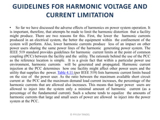 GUIDELINES FOR HARMONIC VOLTAGE AND
CURRENT LIMITATION
• So far we have discussed the adverse effects of harmonics on power system operation. It
is important, therefore, that attempts be made to limit the harmonic distortion that a facility
might produce. There are two reasons for this. First, the lower the harmonic currents
produced in an electrical system, the better the equipment within the confinement of the
system will perform. Also, lower harmonic currents produce less of an impact on other
power users sharing the same power lines of the harmonic generating power system. The
IEEE 519 standard provides guidelines for harmonic current limits at the point of common
coupling (PCC) between the facility and the utility. The rationale behind the use of the PCC
as the reference location is simple. It is a given fact that within a particular power use
environment, harmonic currents will be generated and propagated. Harmonic current
injection at the PCC determines how one facility might affect other power users and the
utility that supplies the power. Table 4.11 (per IEEE 519) lists harmonic current limits based
on the size of the power user. As the ratio between the maximum available short circuit
current at the PCC and the maximum demand load current increases, the percentage of the
harmonic currents that are allowed also increases. This means that larger power users are
allowed to inject into the system only a minimal amount of harmonic current (as a
percentage of the fundamental current). Such a scheme tends to equalize the amounts of
harmonic currents that large and small users of power are allowed to inject into the power
system at the PCC.
© PIYUSH TANDEL
 