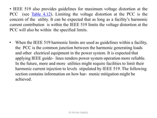 • IEEE 519 also provides guidelines for maximum voltage distortion at the
PCC (see Table 4.12). Limiting the voltage distortion at the PCC is the
concern of the utility. It can be expected that as long as a facility’s harmonic
current contribution is within the IEEE 519 limits the voltage distortion at the
PCC will also be within the specified limits.
• When the IEEE 519 harmonic limits are used as guidelines within a facility,
the PCC is the common junction between the harmonic generating loads
and other electrical equipment in the power system. It is expected that
applying IEEE guide- lines renders power system operation more reliable.
In the future, more and more utilities might require facilities to limit their
harmonic current injection to levels stipulated by IEEE 519. The following
section contains information on how har- monic mitigation might be
achieved.
© PIYUSH TANDEL
 