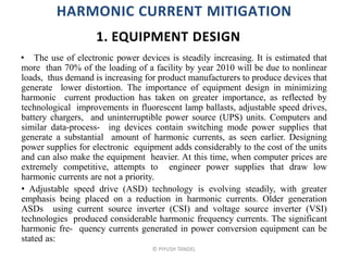 HARMONIC CURRENT MITIGATION
• The use of electronic power devices is steadily increasing. It is estimated that
more than 70% of the loading of a facility by year 2010 will be due to nonlinear
loads, thus demand is increasing for product manufacturers to produce devices that
generate lower distortion. The importance of equipment design in minimizing
harmonic current production has taken on greater importance, as reflected by
technological improvements in fluorescent lamp ballasts, adjustable speed drives,
battery chargers, and uninterruptible power source (UPS) units. Computers and
similar data-process- ing devices contain switching mode power supplies that
generate a substantial amount of harmonic currents, as seen earlier. Designing
power supplies for electronic equipment adds considerably to the cost of the units
and can also make the equipment heavier. At this time, when computer prices are
extremely competitive, attempts to engineer power supplies that draw low
harmonic currents are not a priority.
• Adjustable speed drive (ASD) technology is evolving steadily, with greater
emphasis being placed on a reduction in harmonic currents. Older generation
ASDs using current source inverter (CSI) and voltage source inverter (VSI)
technologies produced considerable harmonic frequency currents. The significant
harmonic fre- quency currents generated in power conversion equipment can be
stated as:
© PIYUSH TANDEL
1. EQUIPMENT DESIGN
 