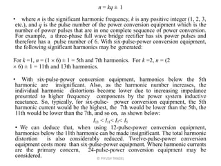 n = kq ± 1
• where n is the significant harmonic frequency, k is any positive integer (1, 2, 3,
etc.), and q is the pulse number of the power conversion equipment which is the
number of power pulses that are in one complete sequence of power conversion.
For example, a three-phase full wave bridge rectifier has six power pulses and
therefore has a pulse number of 6. With six-pulse-power conversion equipment,
the following significant harmonics may be generated:
For k =1, n = (1  6) ± 1 = 5th and 7th harmonics. For k =2, n = (2
 6) ± 1 = 11th and 13th harmonics.
• With six-pulse-power conversion equipment, harmonics below the 5th
harmonic are insignificant. Also, as the harmonic number increases, the
individual harmonic distortions become lower due to increasing impedance
presented to higher frequency components by the power system inductive
reactance. So, typically, for six-pulse- power conversion equipment, the 5th
harmonic current would be the highest, the 7th would be lower than the 5th, the
11th would be lower than the 7th, and so on, as shown below:
I13 < I11< I7< I5
• We can deduce that, when using 12-pulse-power conversion equipment,
harmonics below the 11th harmonic can be made insignificant. The total harmonic
distortion is also considerably reduced. Twelve-pulse-power conversion
equipment costs more than six-pulse-power equipment. Where harmonic currents
are the primary concern, 24-pulse-power conversion equipment may be
considered. © PIYUSH TANDEL
 