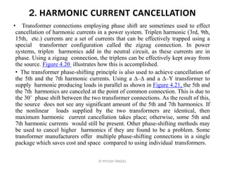 2. HARMONIC CURRENT CANCELLATION
• Transformer connections employing phase shift are sometimes used to effect
cancellation of harmonic currents in a power system. Triplen harmonic (3rd, 9th,
15th, etc.) currents are a set of currents that can be effectively trapped using a
special transformer configuration called the zigzag connection. In power
systems, triplen harmonics add in the neutral circuit, as these currents are in
phase. Using a zigzag connection, the triplens can be effectively kept away from
the source. Figure 4.20 illustrates how this is accomplished.
• The transformer phase-shifting principle is also used to achieve cancellation of
the 5th and the 7th harmonic currents. Using a – and a –Y transformer to
supply harmonic producing loads in parallel as shown in Figure 4.21, the 5th and
the 7th harmonics are canceled at the point of common connection. This is due to
the 30˚ phase shift between the two transformer connections. As the result of this,
the source does not see any significant amount of the 5th and 7th harmonics. If
the nonlinear loads supplied by the two transformers are identical, then
maximum harmonic current cancellation takes place; otherwise, some 5th and
7th harmonic currents would still be present. Other phase-shifting methods may
be used to cancel higher harmonics if they are found to be a problem. Some
transformer manufacturers offer multiple phase-shifting connections in a single
package which saves cost and space compared to using individual transformers.
© PIYUSH TANDEL
 