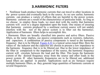 3.HARMONIC FILTERS
• Nonlinear loads produce harmonic currents that can travel to other locations in
the power system and eventually back to the source. As we saw earlier, harmonic
currents can produce a variety of effects that are harmful to the power system.
Harmonic currents are a result of the characteristics of particular loads. As long as
we choose to employ those loads, we must deal with the reality that harmonic
currents will exist to a degree dependent upon the loads. One means of ensuring
that harmonic currents produced by a nonlinear current source will not unduly
interfere with the rest of the power system is to filter out the harmonics.
Application of harmonic filters helps to accomplish this.
• Harmonic filters are broadly classified into passive and active filters. Passive
filters, as the name implies, use passive components such as resistors, inductors,
and capacitors. A combination of passive components is tuned to the harmonic
frequency that is to be filtered. Figure 4.22 is a typical series-tuned filter. Here the
values of the inductor and the capacitor are chosen to present a low impedance to
the harmonic frequency that is to be filtered out. Due to the lower impedance of
the filter in comparison to the impedance of the source, the harmonic frequency
current will circulate between the load and the filter. This keeps the harmonic
current of the desired frequency away from the source and other loads in the
power system. If other harmonic frequencies are to be filtered out, additional
tuned filters are applied in parallel. Applications such as arc furnaces require
multiple harmonic filters, as they generate large quantities of harmonic currents at
several frequencies.
© PIYUSH TANDEL
 