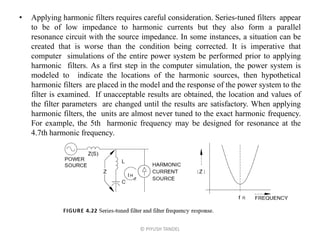 • Applying harmonic filters requires careful consideration. Series-tuned filters appear
to be of low impedance to harmonic currents but they also form a parallel
resonance circuit with the source impedance. In some instances, a situation can be
created that is worse than the condition being corrected. It is imperative that
computer simulations of the entire power system be performed prior to applying
harmonic filters. As a first step in the computer simulation, the power system is
modeled to indicate the locations of the harmonic sources, then hypothetical
harmonic filters are placed in the model and the response of the power system to the
filter is examined. If unacceptable results are obtained, the location and values of
the filter parameters are changed until the results are satisfactory. When applying
harmonic filters, the units are almost never tuned to the exact harmonic frequency.
For example, the 5th harmonic frequency may be designed for resonance at the
4.7th harmonic frequency.
© PIYUSH TANDEL
 